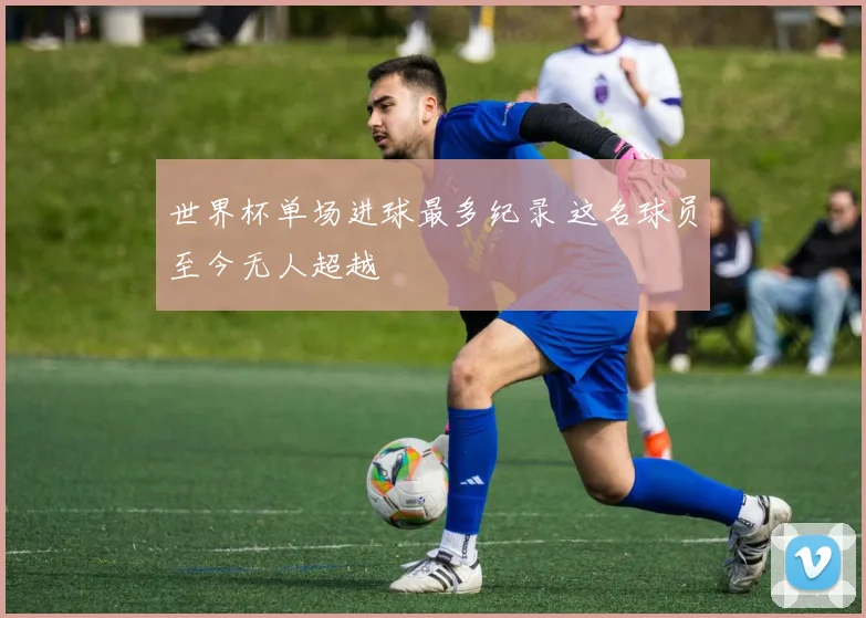 世界杯单场进球最多纪录 这名球员至今无人超越