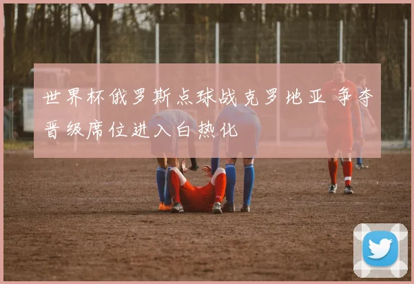 世界杯俄罗斯点球战克罗地亚 争夺晋级席位进入白热化