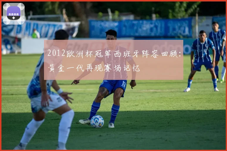 2012欧洲杯冠军西班牙阵容回顾:黄金一代再现赛场记忆